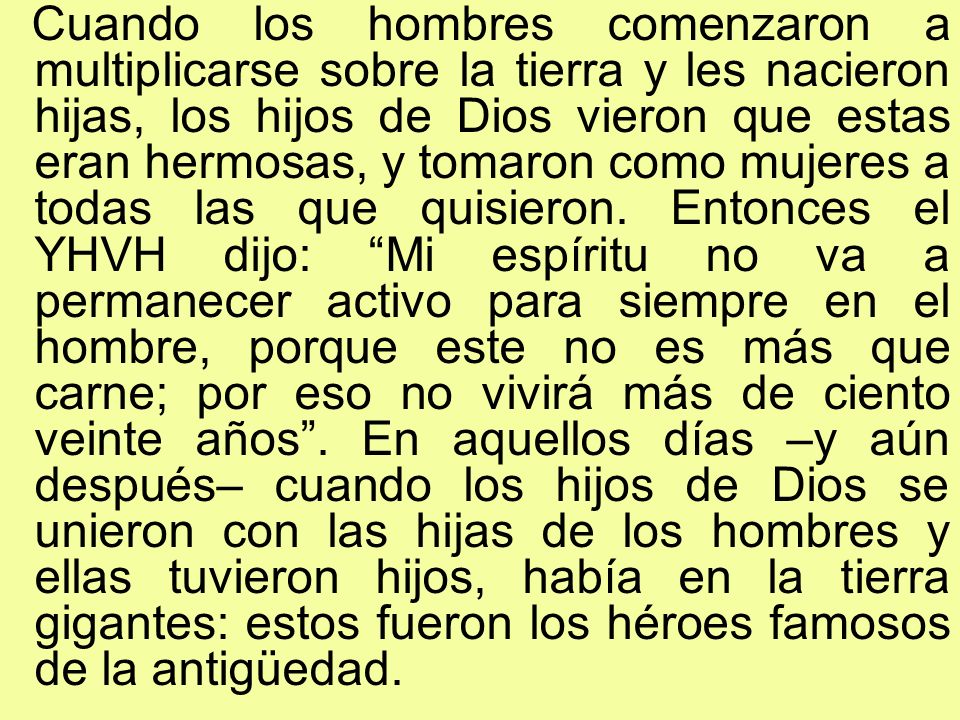Cuando los hombres comenzaron a multiplicarse sobre la tierra y les nacieron hijas, los hijos de Dios vieron que estas eran hermosas, y tomaron como mujeres a todas las que quisieron.