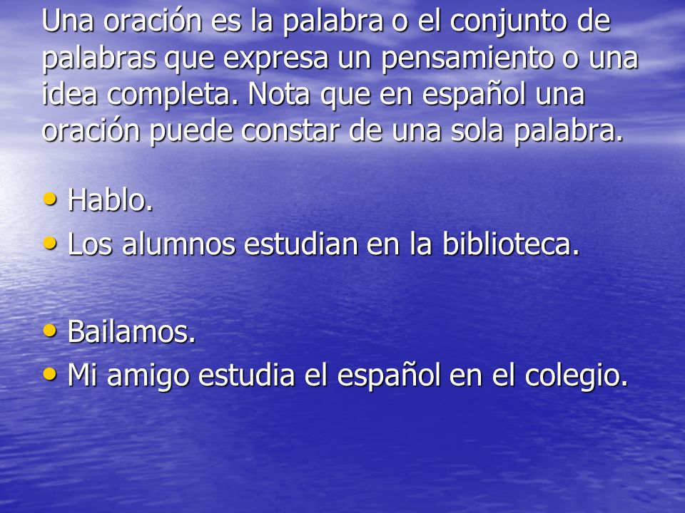 Una oración es la palabra o el conjunto de palabras que expresa un pensamiento o una idea completa. Nota que en español una oración puede constar de una sola palabra.