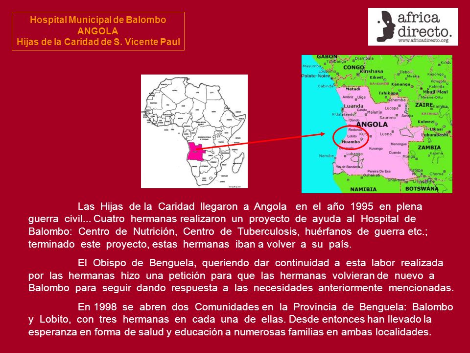 Las Hijas de la Caridad llegaron a Angola en el año 1995 en plena guerra civil... Cuatro hermanas realizaron un proyecto de ayuda al Hospital de Balombo: Centro de Nutrición, Centro de Tuberculosis, huérfanos de guerra etc.; terminado este proyecto, estas hermanas iban a volver a su país.