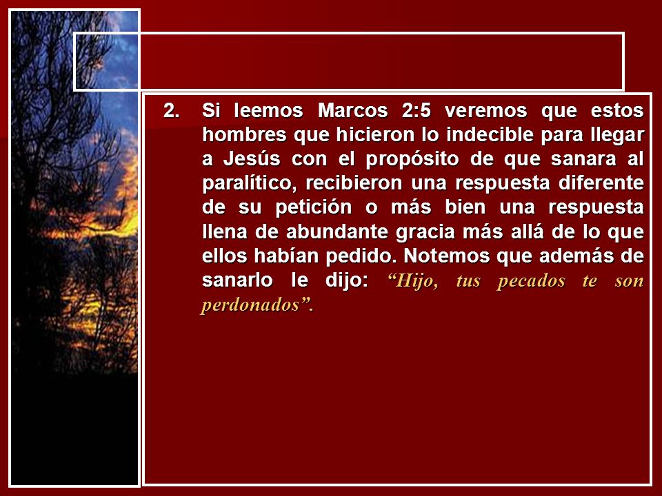 Si leemos Marcos 2:5 veremos que estos hombres que hicieron lo indecible para llegar a Jesús con el propósito de que sanara al paralítico, recibieron una respuesta diferente de su petición o más bien una respuesta llena de abundante gracia más allá de lo que ellos habían pedido.