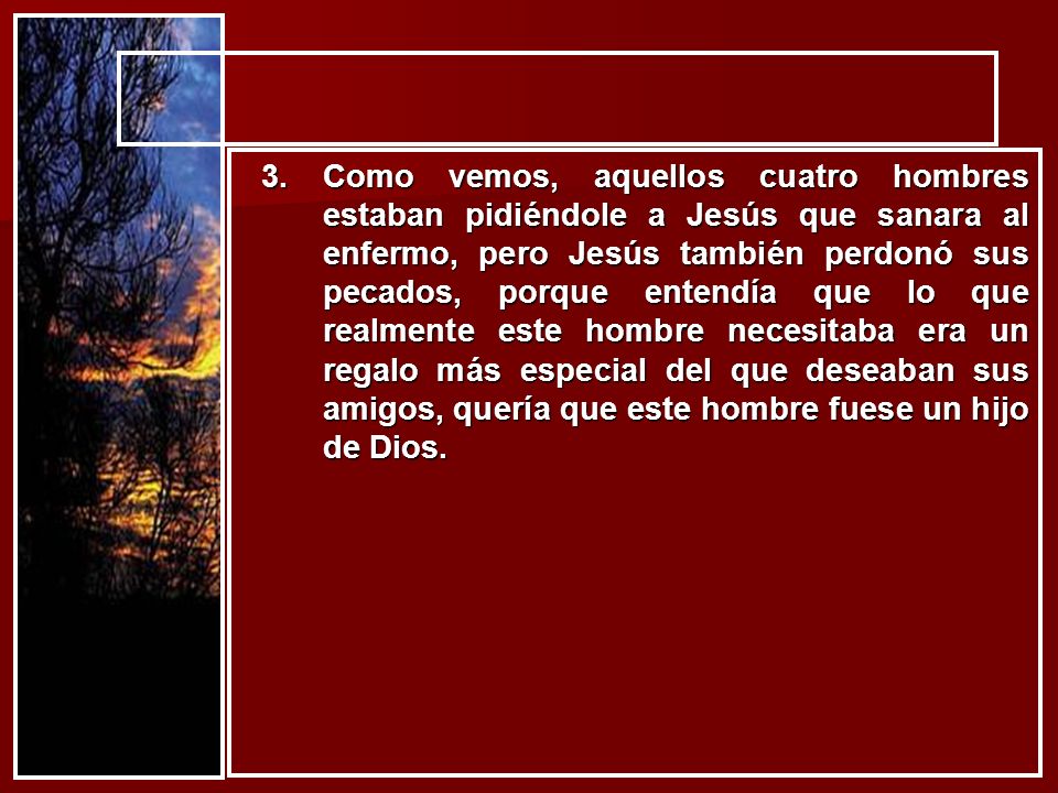 Como vemos, aquellos cuatro hombres estaban pidiéndole a Jesús que sanara al enfermo, pero Jesús también perdonó sus pecados, porque entendía que lo que realmente este hombre necesitaba era un regalo más especial del que deseaban sus amigos, quería que este hombre fuese un hijo de Dios.