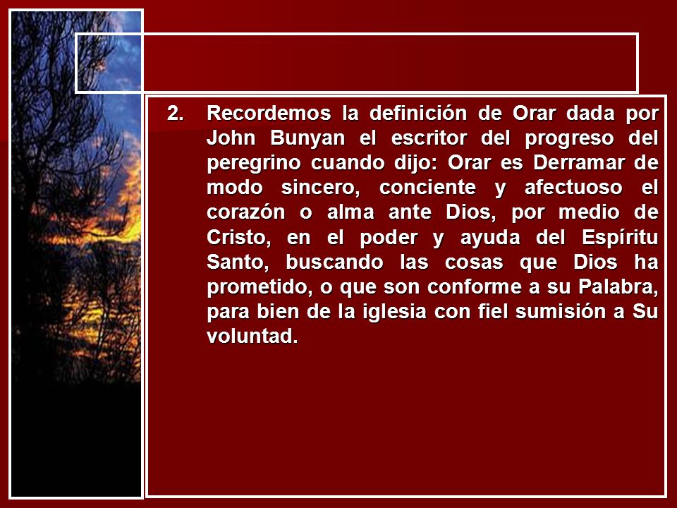 Recordemos la definición de Orar dada por John Bunyan el escritor del progreso del peregrino cuando dijo: Orar es Derramar de modo sincero, conciente y afectuoso el corazón o alma ante Dios, por medio de Cristo, en el poder y ayuda del Espíritu Santo, buscando las cosas que Dios ha prometido, o que son conforme a su Palabra, para bien de la iglesia con fiel sumisión a Su voluntad.