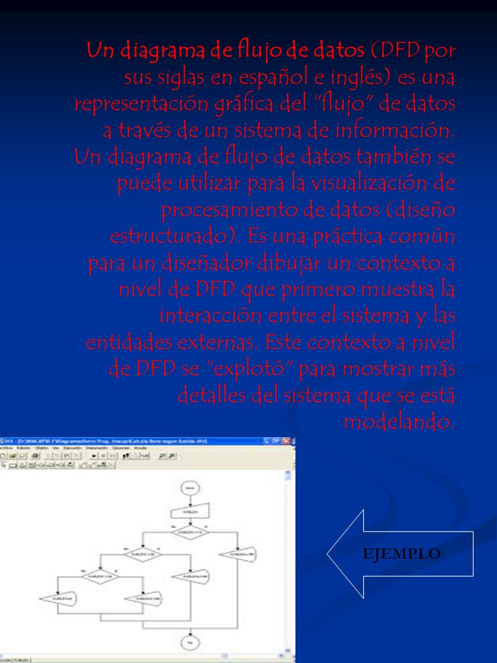 Un diagrama de flujo de datos (DFD por sus siglas en español e inglés) es una representación gráfica del flujo de datos a través de un sistema de información. Un diagrama de flujo de datos también se puede utilizar para la visualización de procesamiento de datos (diseño estructurado). Es una práctica común para un diseñador dibujar un contexto a nivel de DFD que primero muestra la interacción entre el sistema y las entidades externas. Este contexto a nivel de DFD se explotó para mostrar más detalles del sistema que se está modelando.