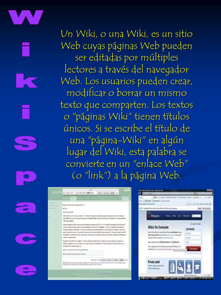 Un Wiki, o una Wiki, es un sitio Web cuyas páginas Web pueden ser editadas por múltiples lectores a través del navegador Web. Los usuarios pueden crear, modificar o borrar un mismo texto que comparten. Los textos o páginas Wiki tienen títulos únicos. Si se escribe el título de una página-Wiki en algún lugar del Wiki, esta palabra se convierte en un enlace Web (o link ) a la página Web.