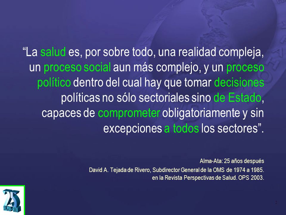 La salud es, por sobre todo, una realidad compleja, un proceso social aun más complejo, y un proceso político dentro del cual hay que tomar decisiones políticas no sólo sectoriales sino de Estado, capaces de comprometer obligatoriamente y sin excepciones a todos los sectores .