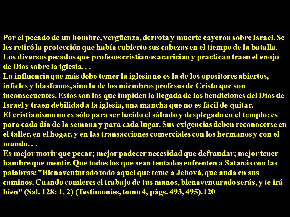 Por el pecado de un hombre, vergüenza, derrota y muerte cayeron sobre Israel. Se les retiró la protección que había cubierto sus cabezas en el tiempo de la batalla. Los diversos pecados que profesos cristianos acarician y practican traen el enojo de Dios sobre la iglesia. . .