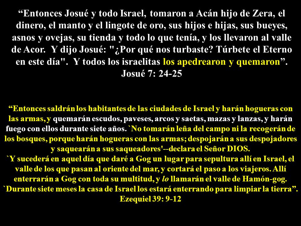 Entonces Josué y todo Israel, tomaron a Acán hijo de Zera, el dinero, el manto y el lingote de oro, sus hijos e hijas, sus bueyes, asnos y ovejas, su tienda y todo lo que tenía, y los llevaron al valle de Acor. Y dijo Josué: ¿Por qué nos turbaste Túrbete el Eterno en este día . Y todos los israelitas los apedrearon y quemaron . Josué 7: 24-25