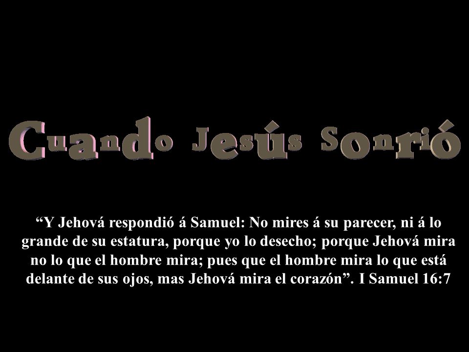 Y Jehová respondió á Samuel: No mires á su parecer, ni á lo grande de su estatura, porque yo lo desecho; porque Jehová mira no lo que el hombre mira; pues que el hombre mira lo que está delante de sus ojos, mas Jehová mira el corazón .