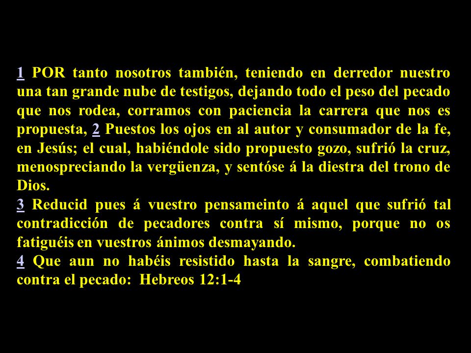 1 POR tanto nosotros también, teniendo en derredor nuestro una tan grande nube de testigos, dejando todo el peso del pecado que nos rodea, corramos con paciencia la carrera que nos es propuesta, 2 Puestos los ojos en al autor y consumador de la fe, en Jesús; el cual, habiéndole sido propuesto gozo, sufrió la cruz, menospreciando la vergüenza, y sentóse á la diestra del trono de Dios.