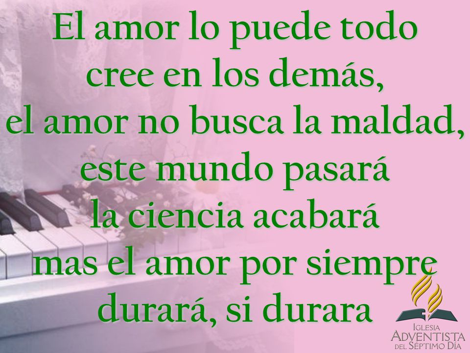 El amor lo puede todo cree en los demás, el amor no busca la maldad, este mundo pasará la ciencia acabará mas el amor por siempre durará, si durara