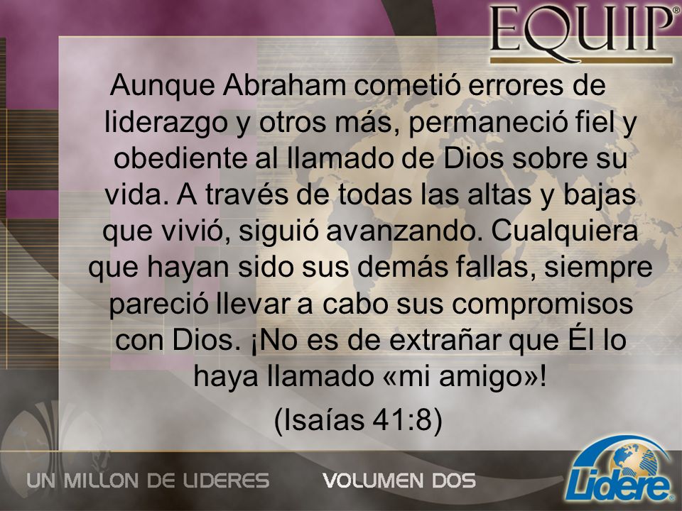 Aunque Abraham cometió errores de liderazgo y otros más, permaneció fiel y obediente al llamado de Dios sobre su vida. A través de todas las altas y bajas que vivió, siguió avanzando. Cualquiera que hayan sido sus demás fallas, siempre pareció llevar a cabo sus compromisos con Dios. ¡No es de extrañar que Él lo haya llamado «mi amigo»!