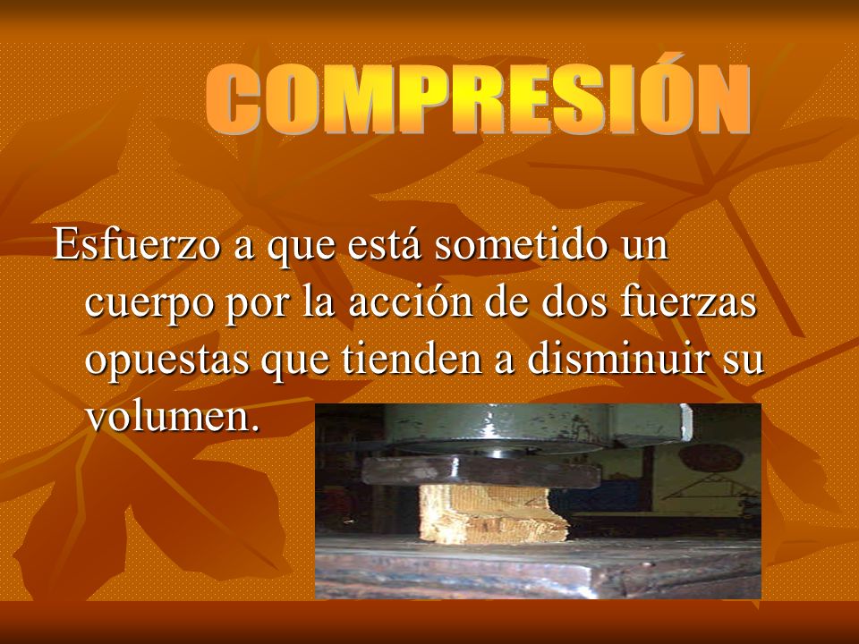 COMPRESIÓN Esfuerzo a que está sometido un cuerpo por la acción de dos fuerzas opuestas que tienden a disminuir su volumen.