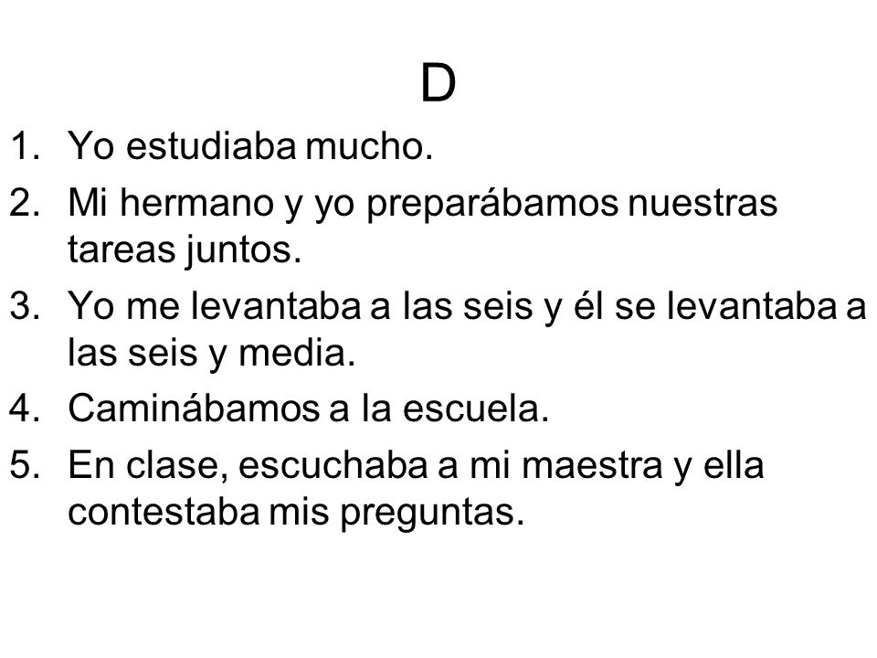 D Yo estudiaba mucho. Mi hermano y yo preparábamos nuestras tareas juntos. Yo me levantaba a las seis y él se levantaba a las seis y media.