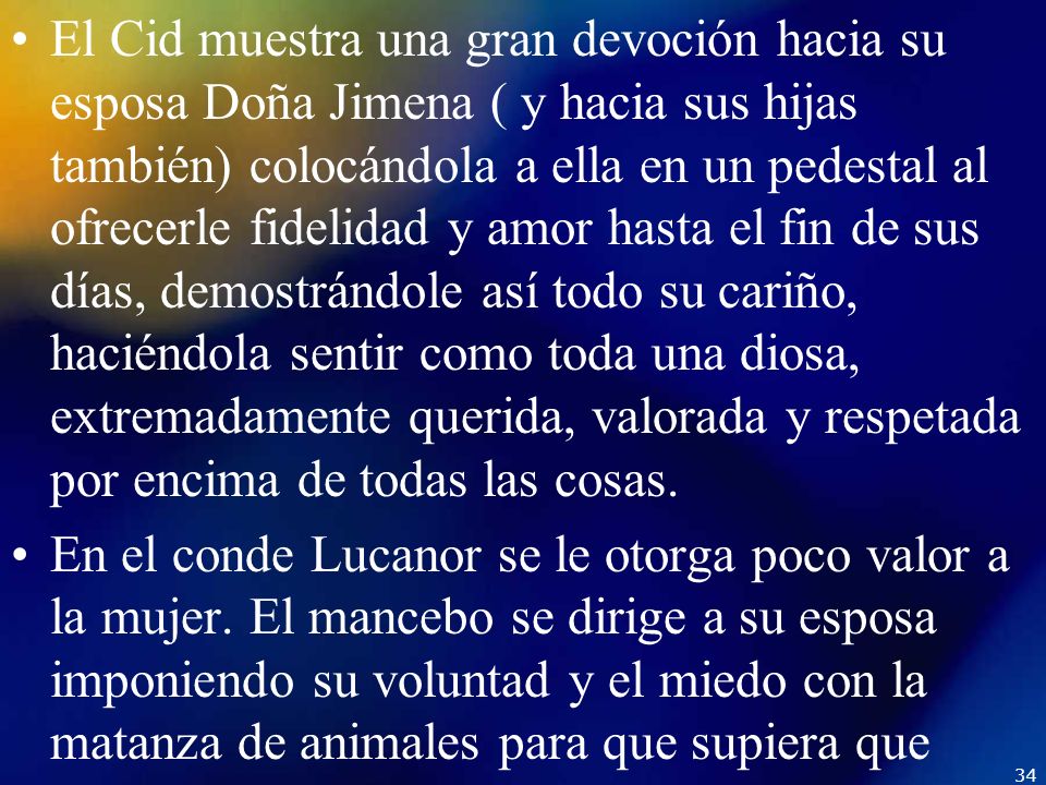 El Cid muestra una gran devoción hacia su esposa Doña Jimena ( y hacia sus hijas también) colocándola a ella en un pedestal al ofrecerle fidelidad y amor hasta el fin de sus días, demostrándole así todo su cariño, haciéndola sentir como toda una diosa, extremadamente querida, valorada y respetada por encima de todas las cosas.