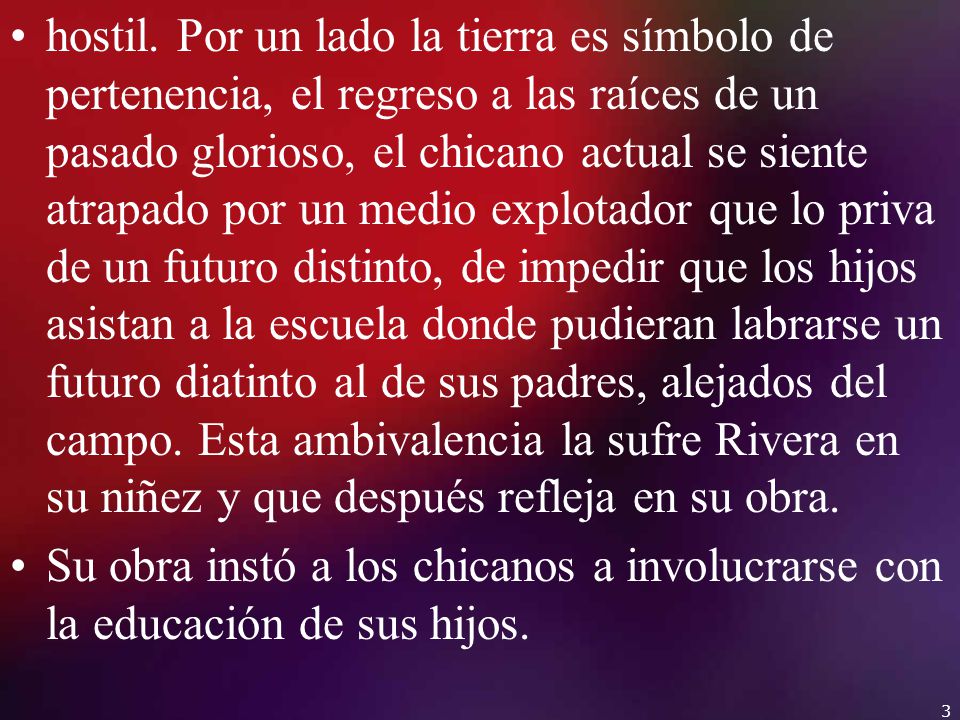hostil. Por un lado la tierra es símbolo de pertenencia, el regreso a las raíces de un pasado glorioso, el chicano actual se siente atrapado por un medio explotador que lo priva de un futuro distinto, de impedir que los hijos asistan a la escuela donde pudieran labrarse un futuro diatinto al de sus padres, alejados del campo. Esta ambivalencia la sufre Rivera en su niñez y que después refleja en su obra.