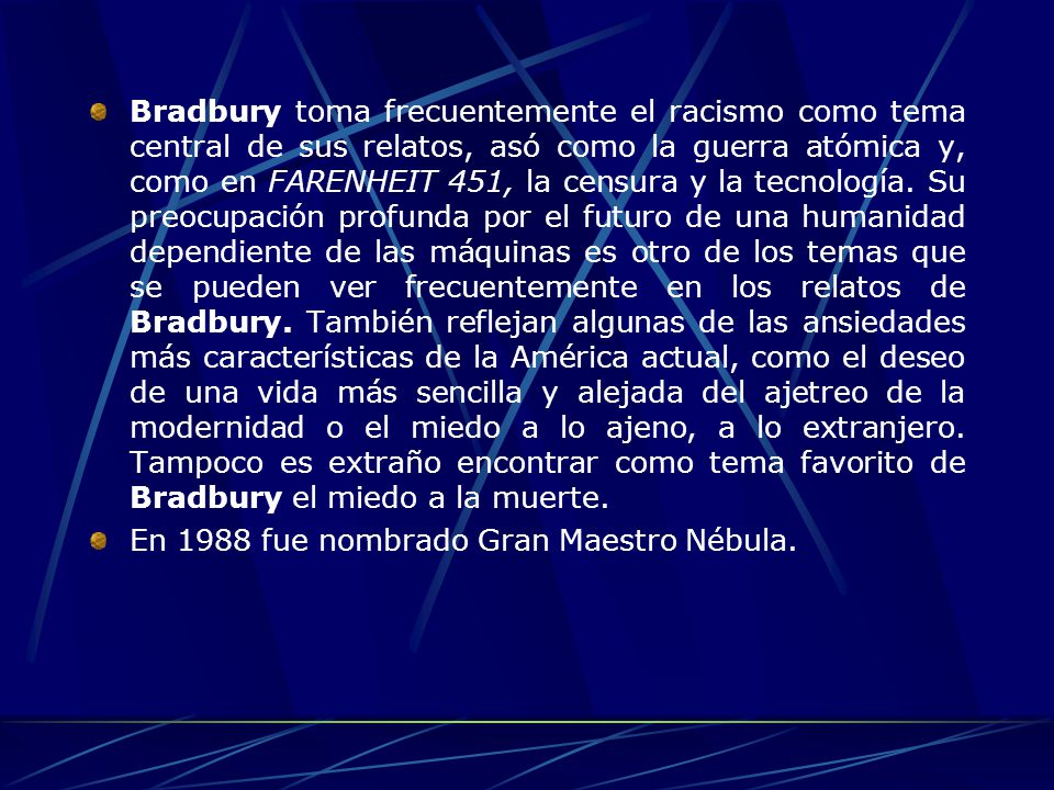 Bradbury toma frecuentemente el racismo como tema central de sus relatos, asó como la guerra atómica y, como en FARENHEIT 451, la censura y la tecnología. Su preocupación profunda por el futuro de una humanidad dependiente de las máquinas es otro de los temas que se pueden ver frecuentemente en los relatos de Bradbury. También reflejan algunas de las ansiedades más características de la América actual, como el deseo de una vida más sencilla y alejada del ajetreo de la modernidad o el miedo a lo ajeno, a lo extranjero. Tampoco es extraño encontrar como tema favorito de Bradbury el miedo a la muerte.