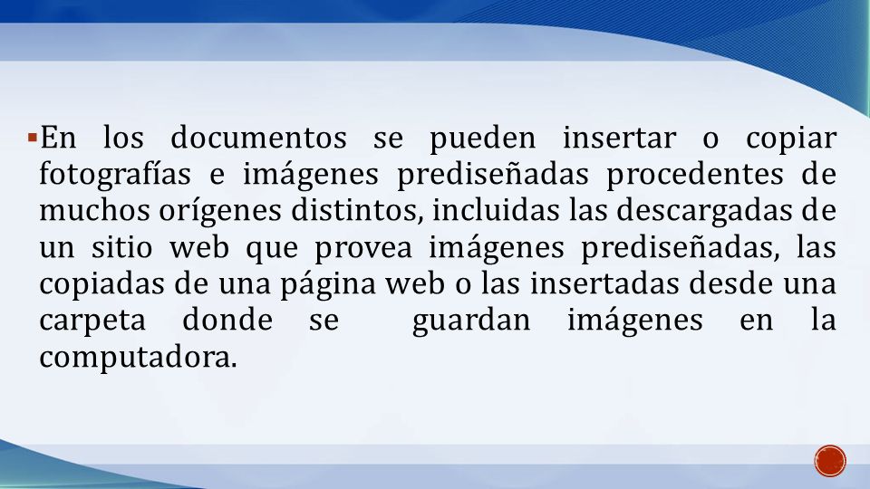 En los documentos se pueden insertar o copiar fotografías e imágenes prediseñadas procedentes de muchos orígenes distintos, incluidas las descargadas de un sitio web que provea imágenes prediseñadas, las copiadas de una página web o las insertadas desde una carpeta donde se guardan imágenes en la computadora.