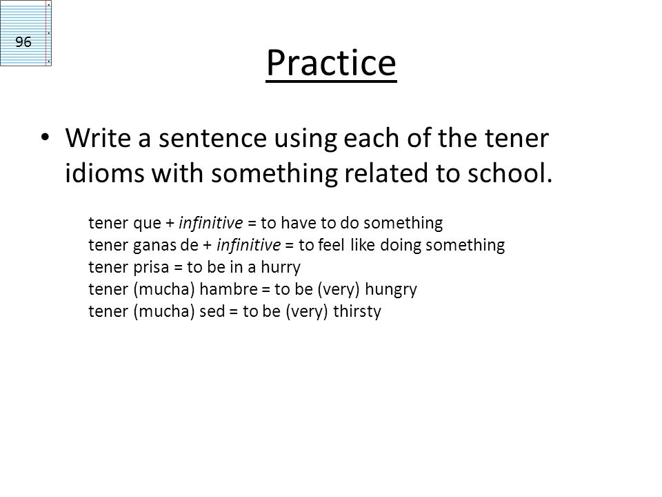 Practice 96. Write a sentence using each of the tener idioms with something related to school. tener que + infinitive = to have to do something.