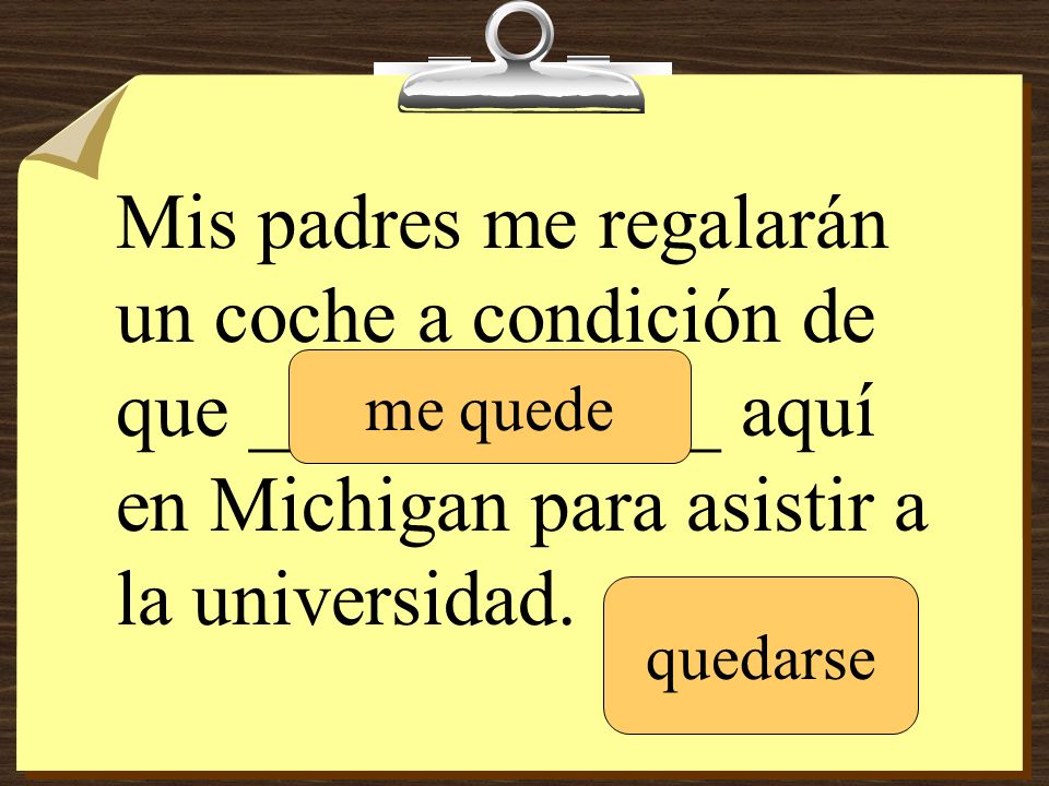Mis padres me regalarán un coche a condición de que ____________ aquí en Michigan para asistir a la universidad.