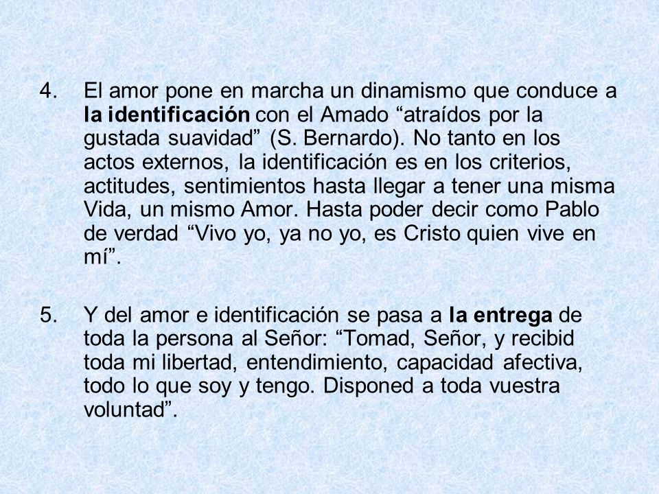 El amor pone en marcha un dinamismo que conduce a la identificación con el Amado atraídos por la gustada suavidad (S. Bernardo). No tanto en los actos externos, la identificación es en los criterios, actitudes, sentimientos hasta llegar a tener una misma Vida, un mismo Amor. Hasta poder decir como Pablo de verdad Vivo yo, ya no yo, es Cristo quien vive en mí .