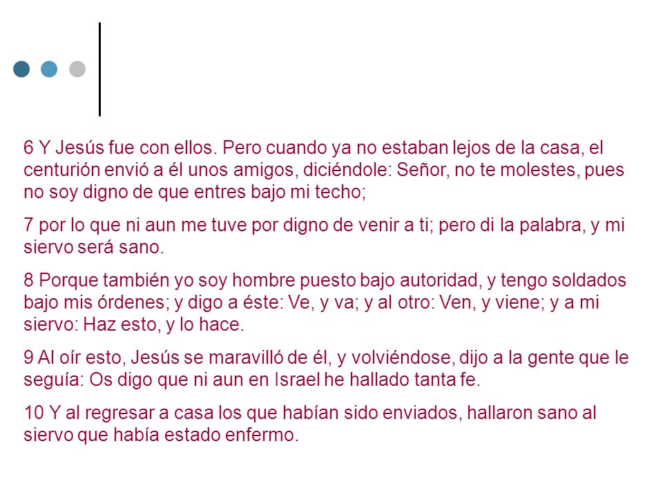 6 Y Jesús fue con ellos. Pero cuando ya no estaban lejos de la casa, el centurión envió a él unos amigos, diciéndole: Señor, no te molestes, pues no soy digno de que entres bajo mi techo;