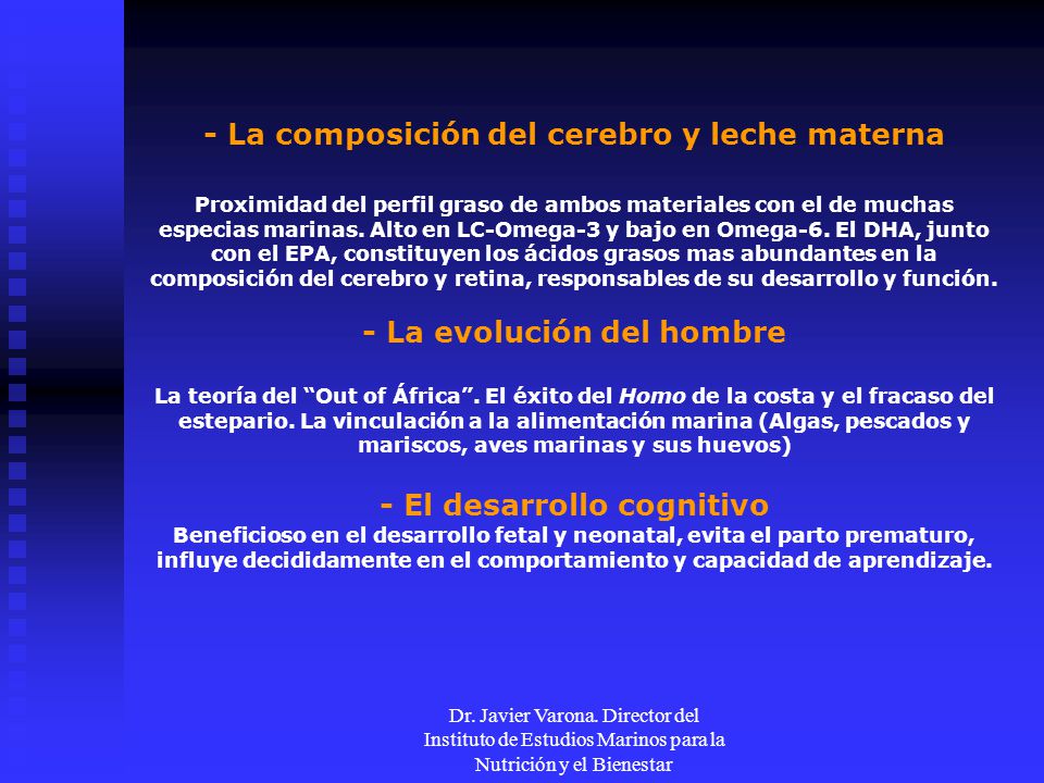 - La composición del cerebro y leche materna Proximidad del perfil graso de ambos materiales con el de muchas especias marinas. Alto en LC-Omega-3 y bajo en Omega-6. El DHA, junto con el EPA, constituyen los ácidos grasos mas abundantes en la composición del cerebro y retina, responsables de su desarrollo y función. - La evolución del hombre La teoría del Out of África . El éxito del Homo de la costa y el fracaso del estepario. La vinculación a la alimentación marina (Algas, pescados y mariscos, aves marinas y sus huevos) - El desarrollo cognitivo Beneficioso en el desarrollo fetal y neonatal, evita el parto prematuro, influye decididamente en el comportamiento y capacidad de aprendizaje.