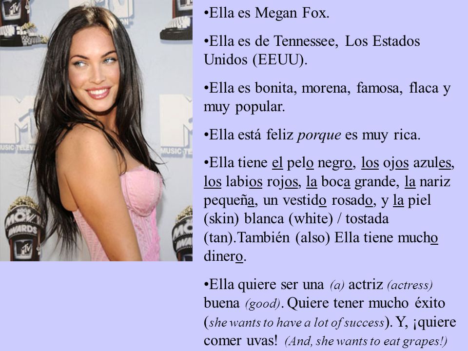 Ella es Megan Fox. Ella es de Tennessee, Los Estados Unidos (EEUU). Ella es bonita, morena, famosa, flaca y muy popular.