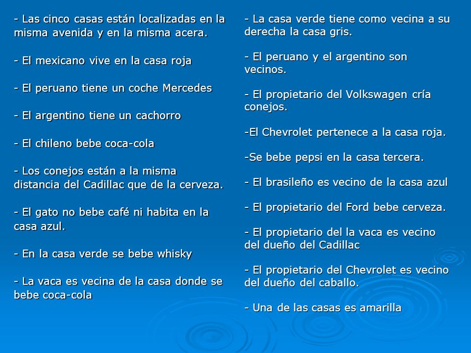 - Las cinco casas están localizadas en la misma avenida y en la misma acera. - El mexicano vive en la casa roja - El peruano tiene un coche Mercedes - El argentino tiene un cachorro - El chileno bebe coca-cola - Los conejos están a la misma distancia del Cadillac que de la cerveza. - El gato no bebe café ni habita en la casa azul. - En la casa verde se bebe whisky - La vaca es vecina de la casa donde se bebe coca-cola