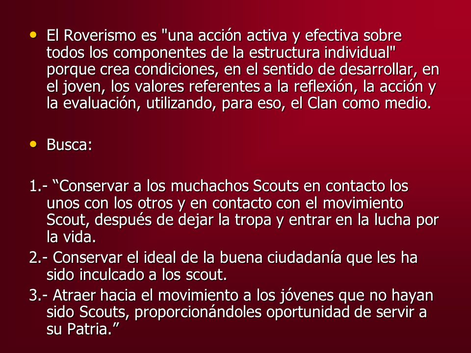 El Roverismo es una acción activa y efectiva sobre todos los componentes de la estructura individual porque crea condiciones, en el sentido de desarrollar, en el joven, los valores referentes a la reflexión, la acción y la evaluación, utilizando, para eso, el Clan como medio.