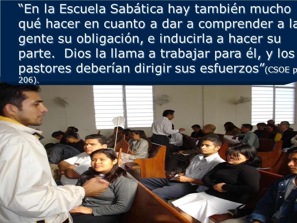 En la Escuela Sabática hay también mucho qué hacer en cuanto a dar a comprender a la gente su obligación, e inducirla a hacer su parte. Dios la llama a trabajar para él, y los pastores deberían dirigir sus esfuerzos (CSOE p. 206).