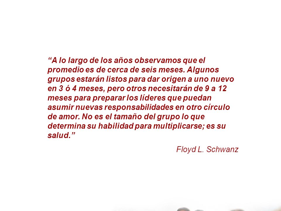A lo largo de los años observamos que el promedio es de cerca de seis meses. Algunos grupos estarán listos para dar origen a uno nuevo en 3 ó 4 meses, pero otros necesitarán de 9 a 12 meses para preparar los líderes que puedan asumir nuevas responsabilidades en otro círculo de amor. No es el tamaño del grupo lo que determina su habilidad para multiplicarse; es su salud.