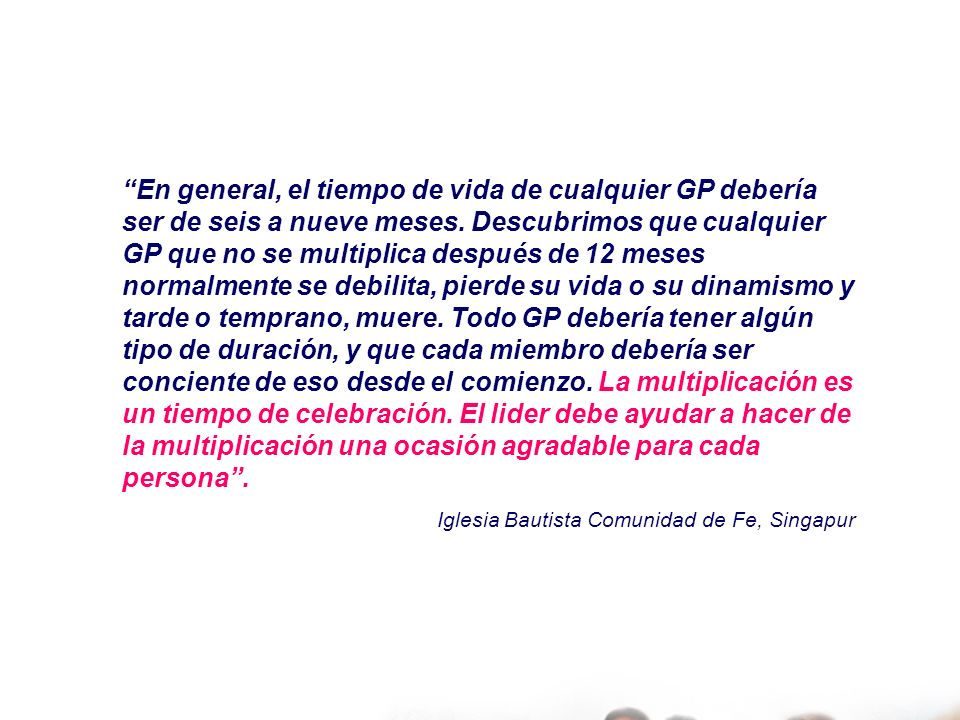 En general, el tiempo de vida de cualquier GP debería ser de seis a nueve meses. Descubrimos que cualquier GP que no se multiplica después de 12 meses normalmente se debilita, pierde su vida o su dinamismo y tarde o temprano, muere. Todo GP debería tener algún tipo de duración, y que cada miembro debería ser conciente de eso desde el comienzo. La multiplicación es un tiempo de celebración. El lider debe ayudar a hacer de la multiplicación una ocasión agradable para cada persona .