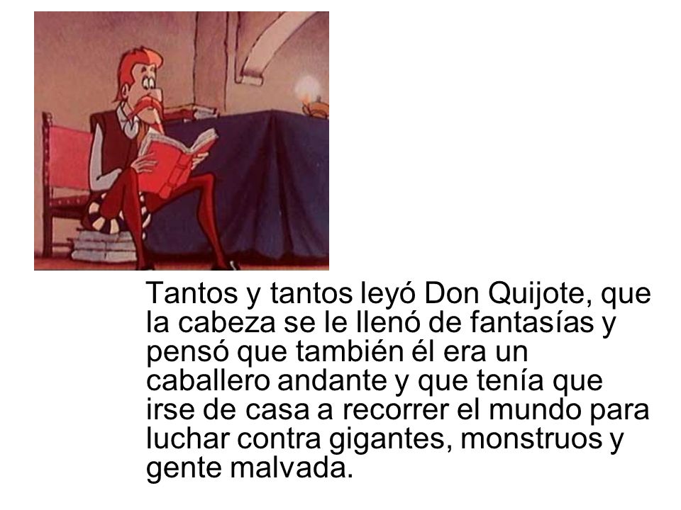 Tantos y tantos leyó Don Quijote, que la cabeza se le llenó de fantasías y pensó que también él era un caballero andante y que tenía que irse de casa a recorrer el mundo para luchar contra gigantes, monstruos y gente malvada.