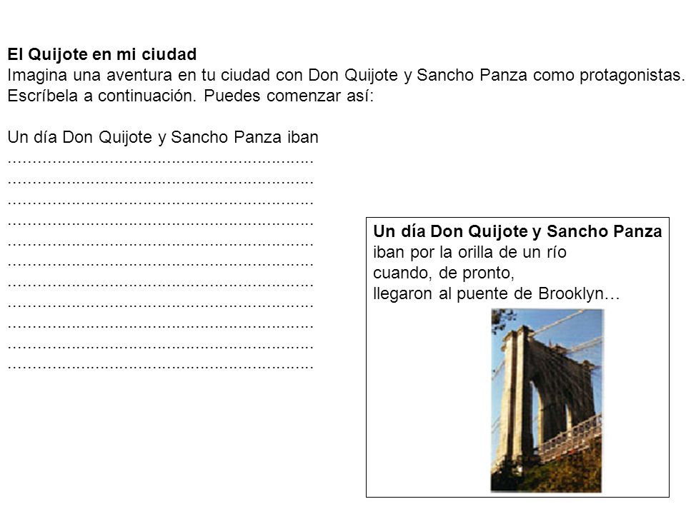 El Quijote en mi ciudad Imagina una aventura en tu ciudad con Don Quijote y Sancho Panza como protagonistas. Escríbela a continuación. Puedes comenzar así: Un día Don Quijote y Sancho Panza iban