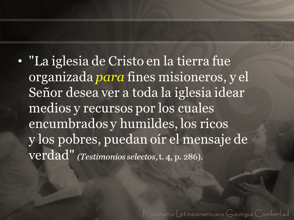 La iglesia de Cristo en la tierra fue organizada para fines misioneros, y el Señor desea ver a toda la iglesia idear medios y recursos por los cuales encumbrados y humildes, los ricos y los pobres, puedan oír el mensaje de verdad (Testimonios selectos, t.