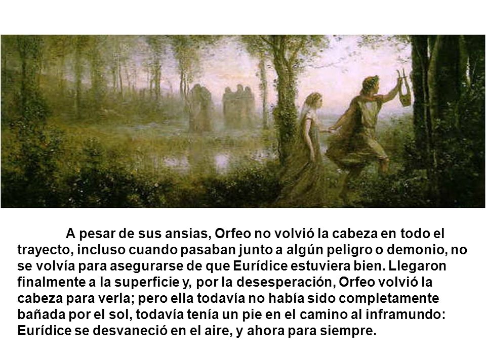 A pesar de sus ansias, Orfeo no volvió la cabeza en todo el trayecto, incluso cuando pasaban junto a algún peligro o demonio, no se volvía para asegurarse de que Eurídice estuviera bien.