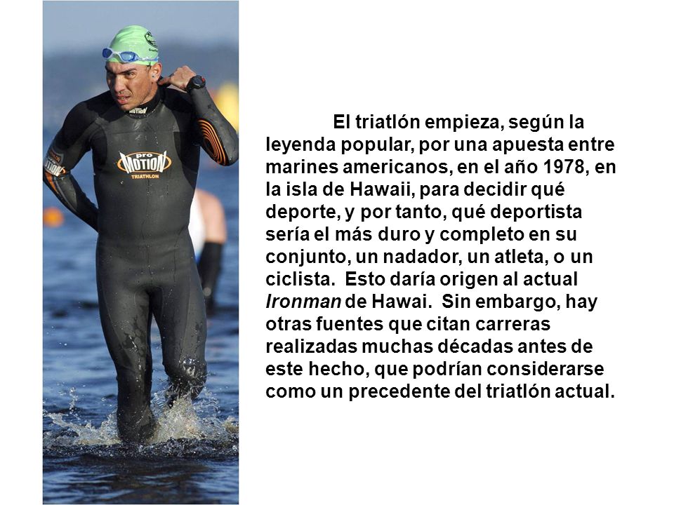 El triatlón empieza, según la leyenda popular, por una apuesta entre marines americanos, en el año 1978, en la isla de Hawaii, para decidir qué deporte, y por tanto, qué deportista sería el más duro y completo en su conjunto, un nadador, un atleta, o un ciclista.