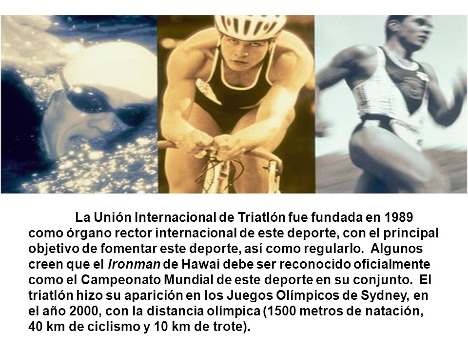 La Unión Internacional de Triatlón fue fundada en 1989 como órgano rector internacional de este deporte, con el principal objetivo de fomentar este deporte, así como regularlo.