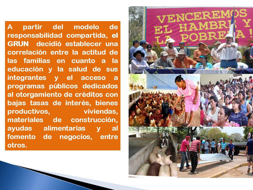 A partir del modelo de responsabilidad compartida, el GRUN decidió establecer una correlación entre la actitud de las familias en cuanto a la educación y la salud de sus integrantes y el acceso a programas públicos dedicados al otorgamiento de créditos con bajas tasas de interés, bienes productivos, viviendas, materiales de construcción, ayudas alimentarias y al fomento de negocios, entre otros.