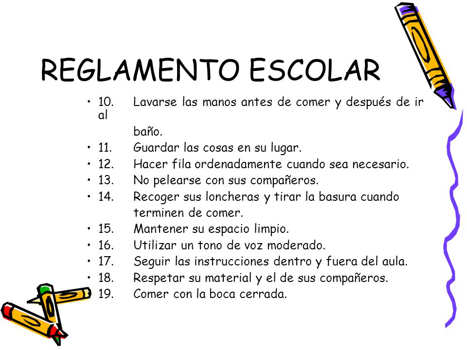 REGLAMENTO ESCOLAR 10. Lavarse las manos antes de comer y después de ir al. baño. 11. Guardar las cosas en su lugar.