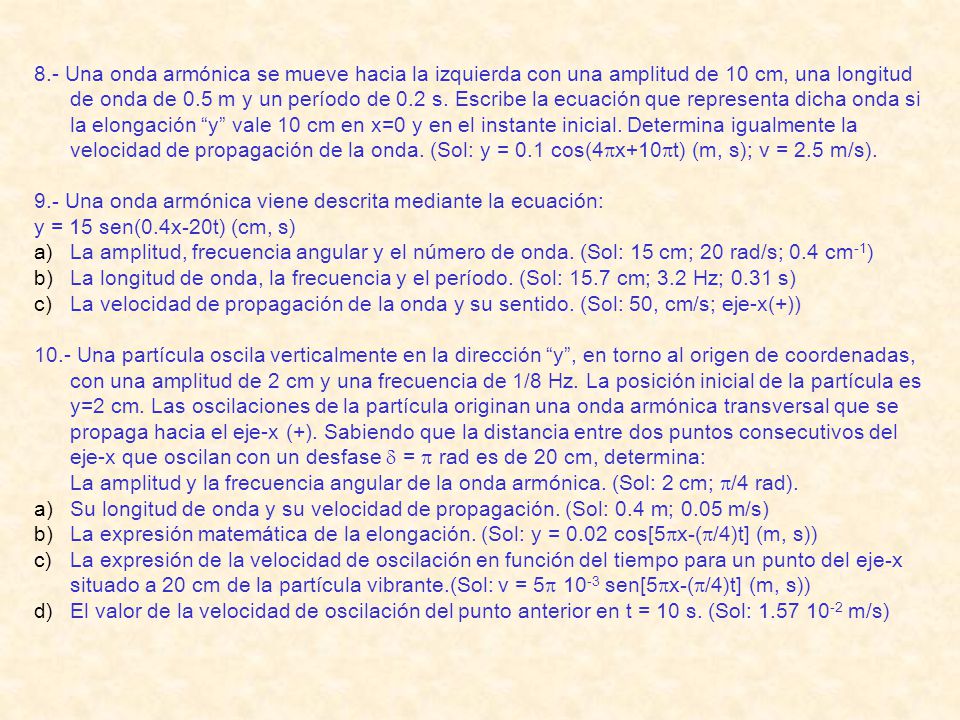 8.- Una onda armónica se mueve hacia la izquierda con una amplitud de 10 cm, una longitud de onda de 0.5 m y un período de 0.2 s. Escribe la ecuación que representa dicha onda si la elongación y vale 10 cm en x=0 y en el instante inicial. Determina igualmente la velocidad de propagación de la onda. (Sol: y = 0.1 cos(4px+10pt) (m, s); v = 2.5 m/s).