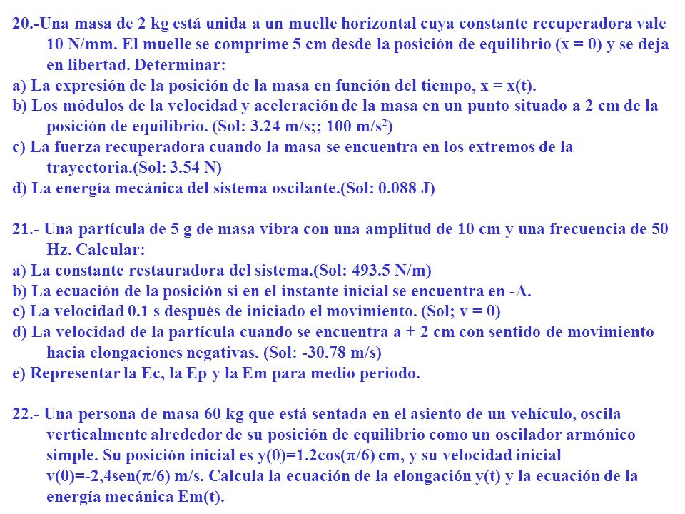 20.-Una masa de 2 kg está unida a un muelle horizontal cuya constante recuperadora vale 10 N/mm. El muelle se comprime 5 cm desde la posición de equilibrio (x = 0) y se deja en libertad. Determinar: