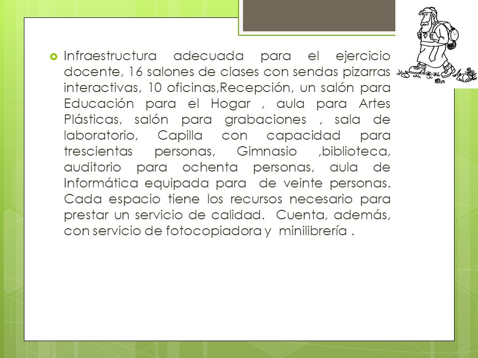 Infraestructura adecuada para el ejercicio docente, 16 salones de clases con sendas pizarras interactivas, 10 oficinas,Recepción, un salón para Educación para el Hogar , aula para Artes Plásticas, salón para grabaciones , sala de laboratorio, Capilla con capacidad para trescientas personas, Gimnasio ,biblioteca, auditorio para ochenta personas, aula de Informática equipada para de veinte personas.
