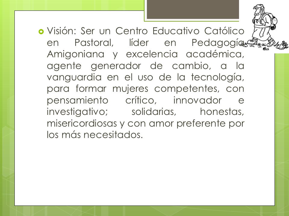 Visión: Ser un Centro Educativo Católico en Pastoral, líder en Pedagogía Amigoniana y excelencia académica, agente generador de cambio, a la vanguardia en el uso de la tecnología, para formar mujeres competentes, con pensamiento crítico, innovador e investigativo; solidarias, honestas, misericordiosas y con amor preferente por los más necesitados.