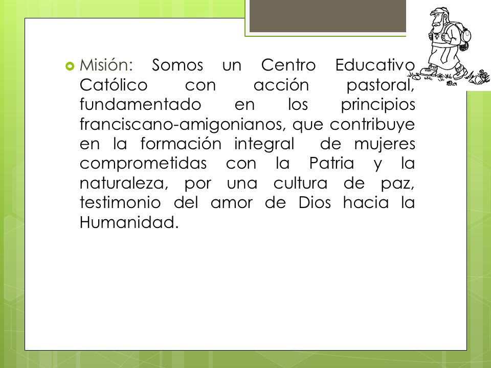 Misión: Somos un Centro Educativo Católico con acción pastoral, fundamentado en los principios franciscano-amigonianos, que contribuye en la formación integral de mujeres comprometidas con la Patria y la naturaleza, por una cultura de paz, testimonio del amor de Dios hacia la Humanidad.