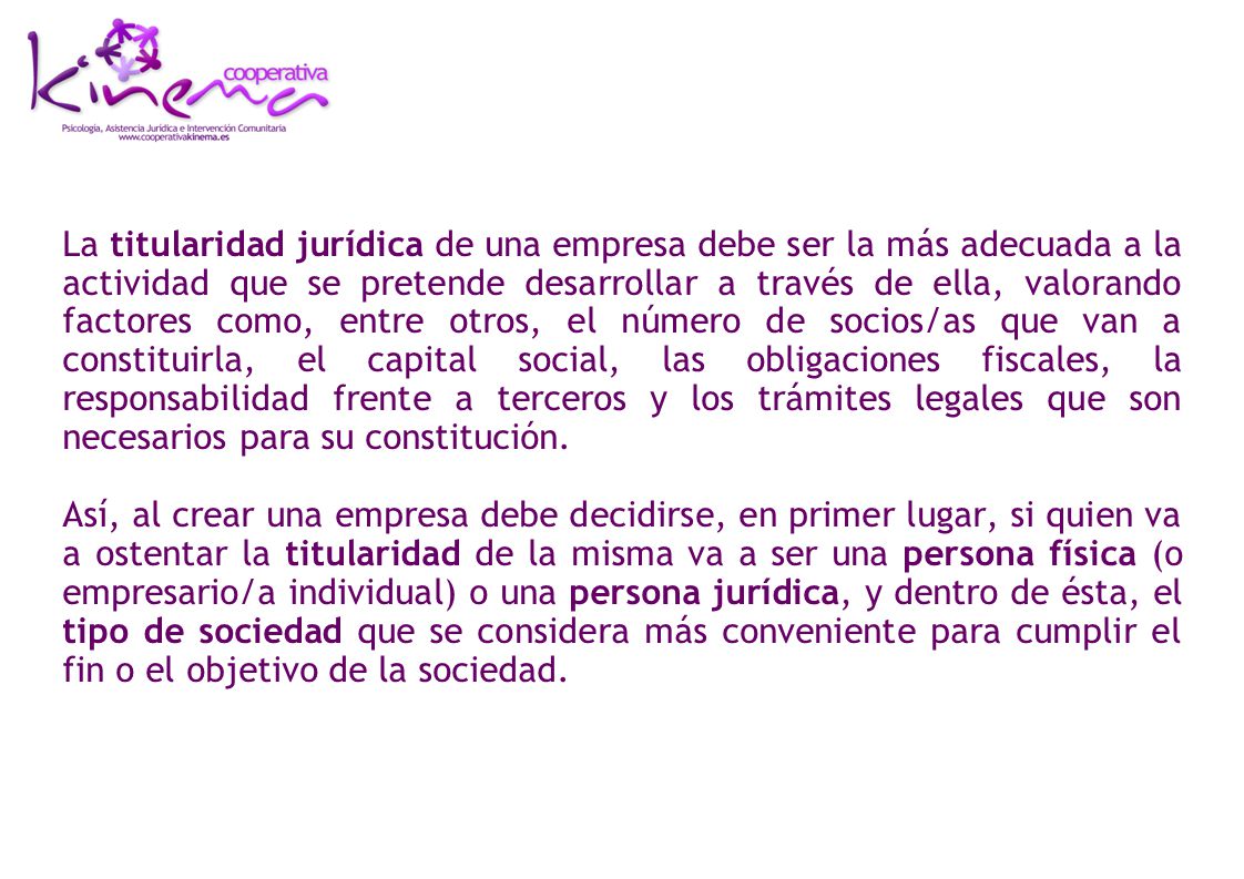 La titularidad jurídica de una empresa debe ser la más adecuada a la actividad que se pretende desarrollar a través de ella, valorando factores como, entre otros, el número de socios/as que van a constituirla, el capital social, las obligaciones fiscales, la responsabilidad frente a terceros y los trámites legales que son necesarios para su constitución.