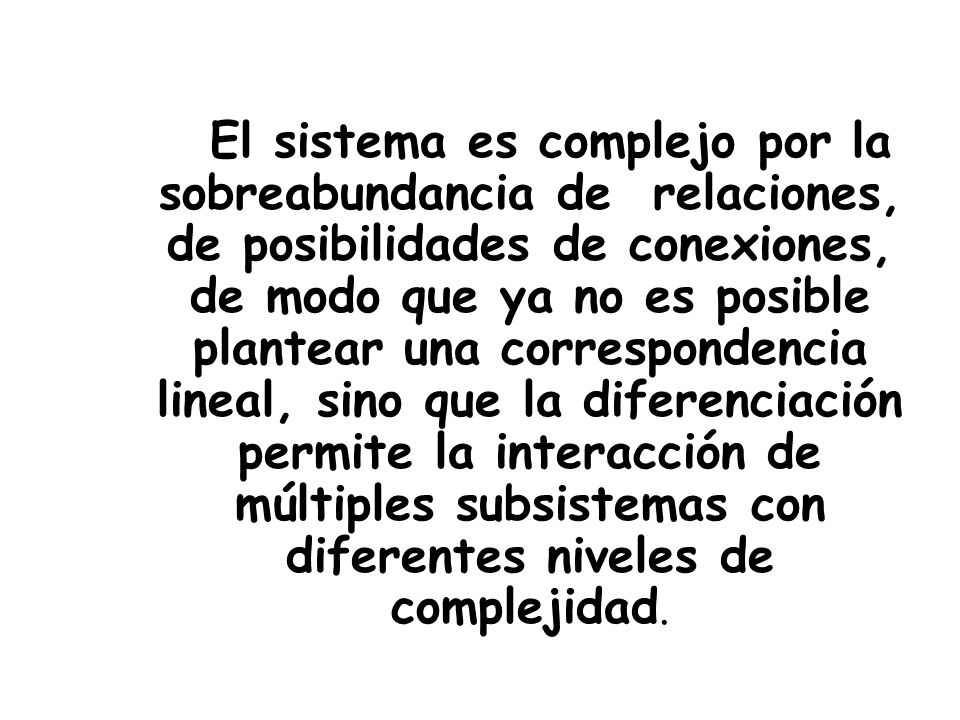 El sistema es complejo por la sobreabundancia de relaciones, de posibilidades de conexiones, de modo que ya no es posible plantear una correspondencia lineal, sino que la diferenciación permite la interacción de múltiples subsistemas con diferentes niveles de complejidad.