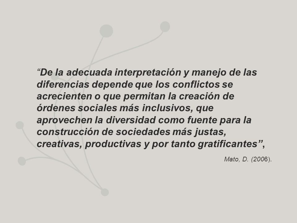 De la adecuada interpretación y manejo de las diferencias depende que los conflictos se acrecienten o que permitan la creación de órdenes sociales más inclusivos, que aprovechen la diversidad como fuente para la construcción de sociedades más justas, creativas, productivas y por tanto gratificantes ,