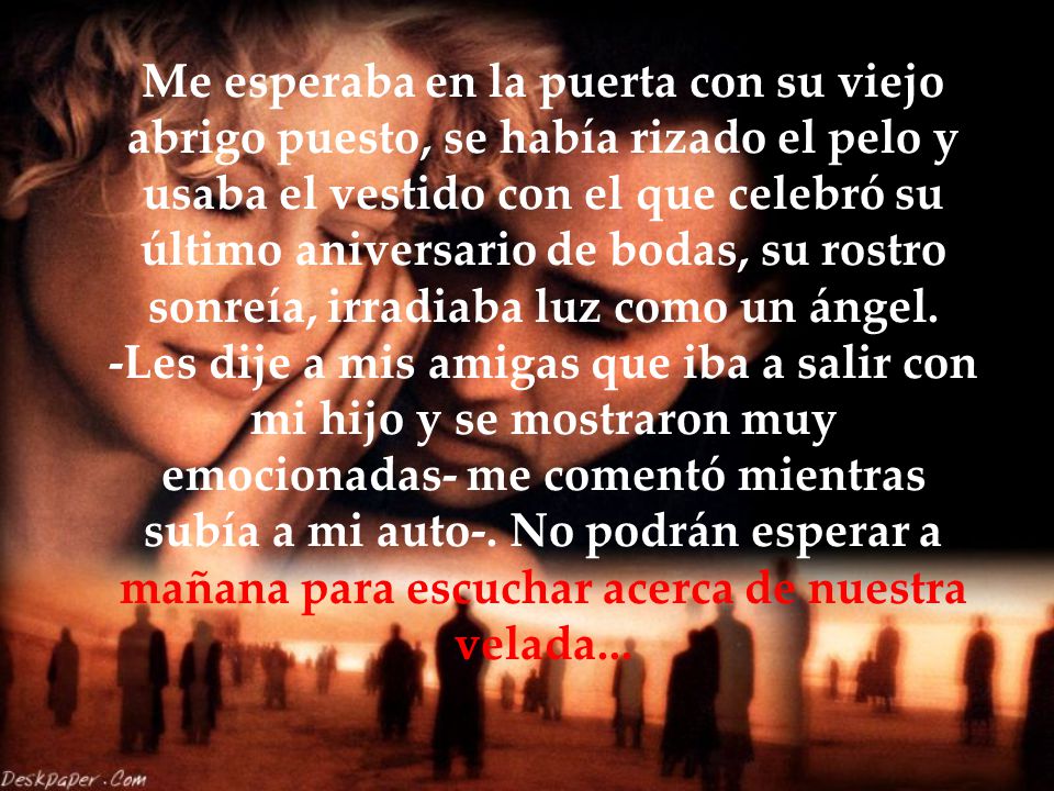Me esperaba en la puerta con su viejo abrigo puesto, se había rizado el pelo y usaba el vestido con el que celebró su último aniversario de bodas, su rostro sonreía, irradiaba luz como un ángel.