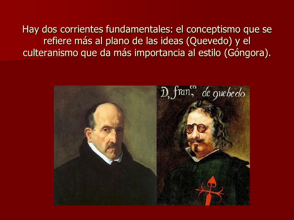 Hay dos corrientes fundamentales: el conceptismo que se refiere más al plano de las ideas (Quevedo) y el culteranismo que da más importancia al estilo (Góngora).